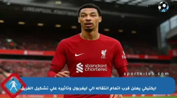 إيكتيكي يعلن قرب إتمام انتقاله إلى ليفربول وتأثيره على تشكيل الفريق